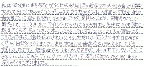 私は笑う時に手をあてて笑うくせがありました。
前歯2本が他の歯より大きくて出ていたのがコンプレックスだったからです。
矯正のお話も他の歯医者さんに話を聞きに行きましたが、費用のことや、期間のことで断念して
口コミを見てアイルクリニックに行きました。
先生はとても丁寧に教えてくれて、思い切ってオールセラミックにすることにしました。
仮歯からだったのですが、歯並びがきれいにそろっただけで、笑うときに手をあてるくせが自然と消えました。
また、友達にも歯並びをほめられて、とても嬉しかったです。
仮歯でもうれしかったですが、オールセラミックでさらにきれいになったので、
アイルクリニックでやって本当によかったと思います。
ありがとうございました。