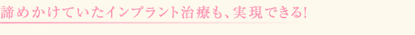 諦めかけていたインプラント治療も、実現できる!