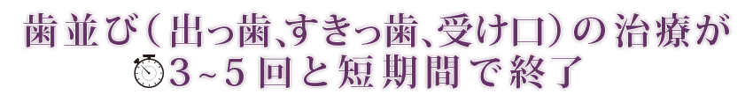 歯並び（出っ歯、すきっ歯、受け口）の治療が3～5回と短期間で終了